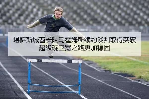 堪萨斯城酋长队马霍姆斯续约谈判取得突破 超级碗卫冕之路更加稳固